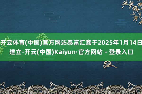 开云体育(中国)官方网站泰富汇鑫于2025年1月14日建立-开云(中国)Kaiyun·官方网站 - 登录入口