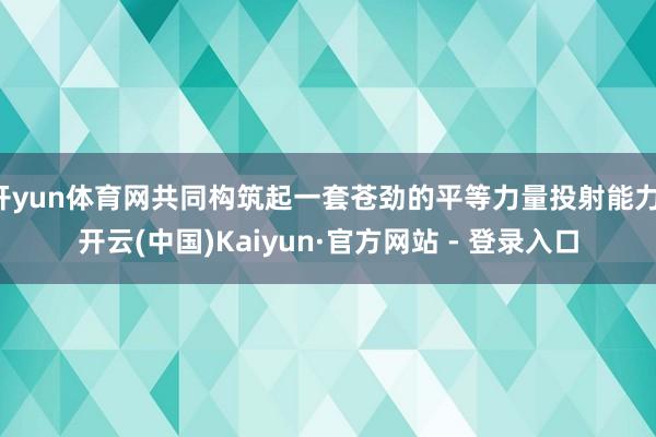 开yun体育网共同构筑起一套苍劲的平等力量投射能力-开云(中国)Kaiyun·官方网站 - 登录入口