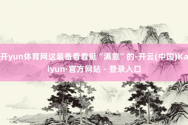 开yun体育网这装备看着挺“满意”的-开云(中国)Kaiyun·官方网站 - 登录入口