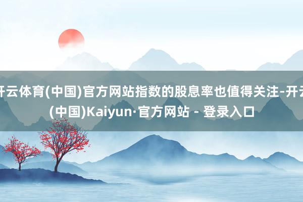 开云体育(中国)官方网站指数的股息率也值得关注-开云(中国)Kaiyun·官方网站 - 登录入口