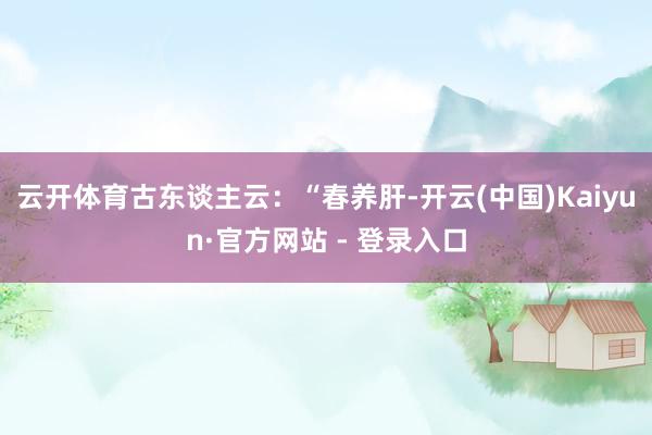 云开体育古东谈主云：“春养肝-开云(中国)Kaiyun·官方网站 - 登录入口