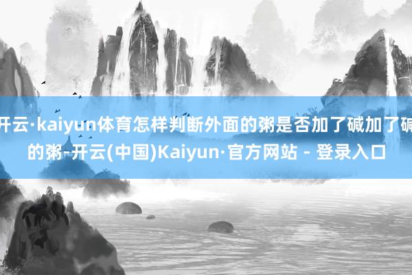 开云·kaiyun体育怎样判断外面的粥是否加了碱加了碱的粥-开云(中国)Kaiyun·官方网站 - 登录入口
