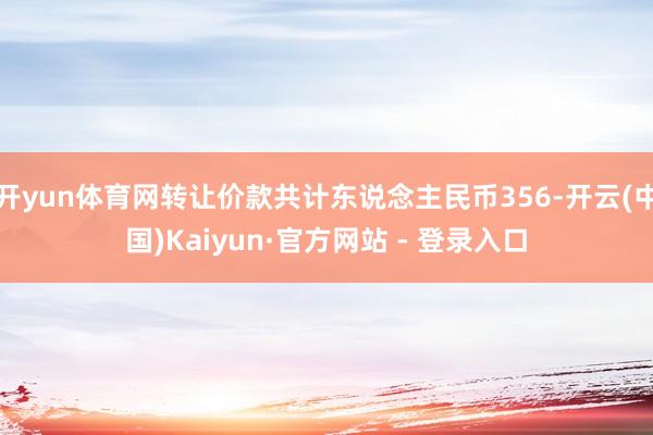 开yun体育网转让价款共计东说念主民币356-开云(中国)Kaiyun·官方网站 - 登录入口