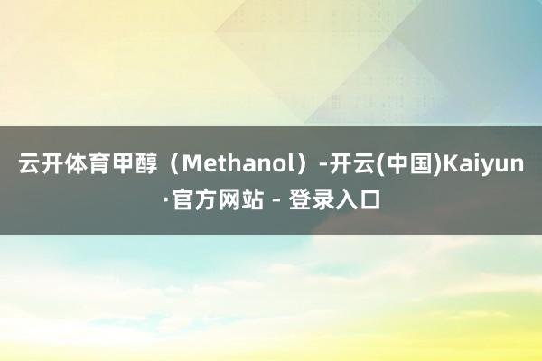 云开体育甲醇（Methanol）-开云(中国)Kaiyun·官方网站 - 登录入口