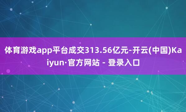 体育游戏app平台成交313.56亿元-开云(中国)Kaiyun·官方网站 - 登录入口