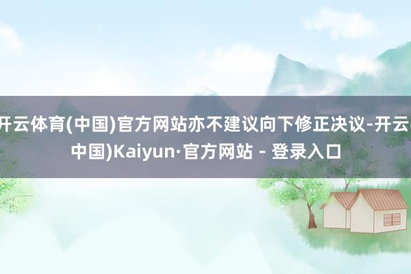 开云体育(中国)官方网站亦不建议向下修正决议-开云(中国)Kaiyun·官方网站 - 登录入口