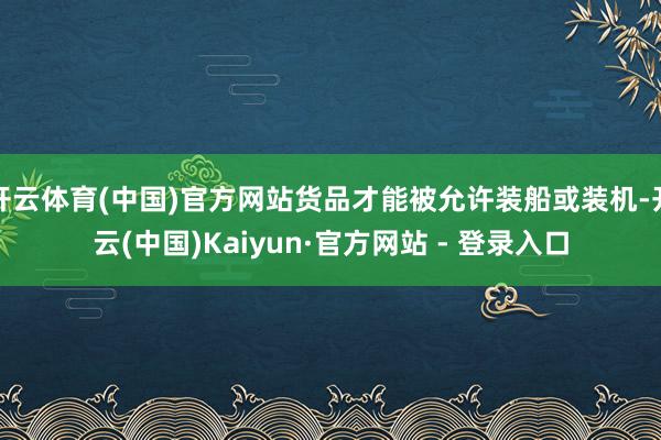 开云体育(中国)官方网站货品才能被允许装船或装机-开云(中国)Kaiyun·官方网站 - 登录入口