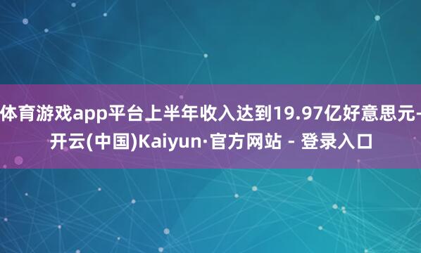 体育游戏app平台上半年收入达到19.97亿好意思元-开云(中国)Kaiyun·官方网站 - 登录入口
