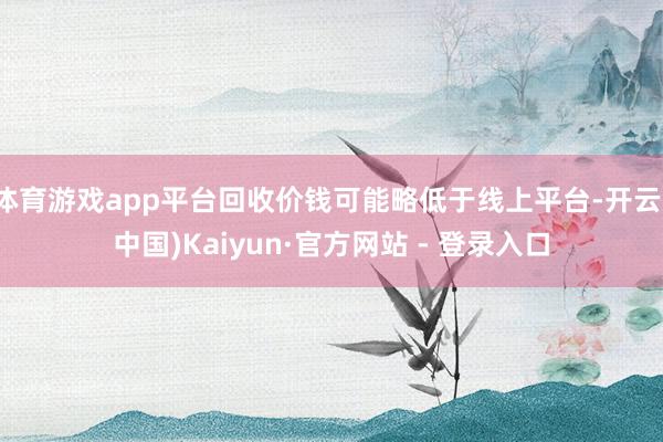 体育游戏app平台回收价钱可能略低于线上平台-开云(中国)Kaiyun·官方网站 - 登录入口