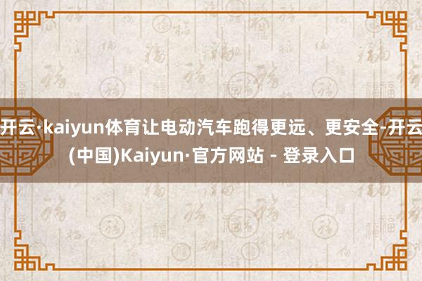 开云·kaiyun体育让电动汽车跑得更远、更安全-开云(中国)Kaiyun·官方网站 - 登录入口