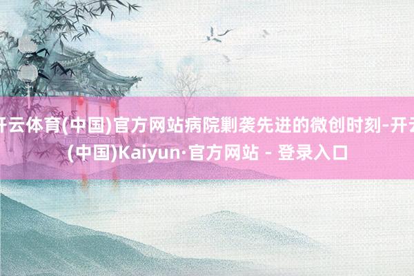 开云体育(中国)官方网站病院剿袭先进的微创时刻-开云(中国)Kaiyun·官方网站 - 登录入口