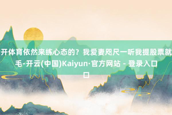 云开体育依然来练心态的?我爱妻咫尺一听我提股票就炸毛-开云(中国)Kaiyun·官方网站 - 登录入口