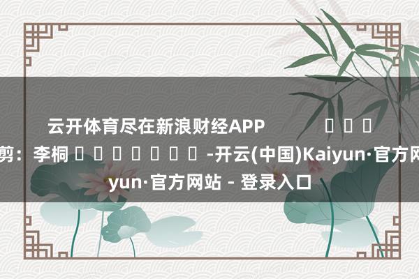 云开体育尽在新浪财经APP            						背负裁剪：李桐 							-开云(中国)Kaiyun·官方网站 - 登录入口