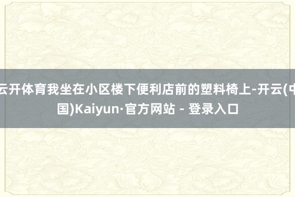 云开体育我坐在小区楼下便利店前的塑料椅上-开云(中国)Kaiyun·官方网站 - 登录入口