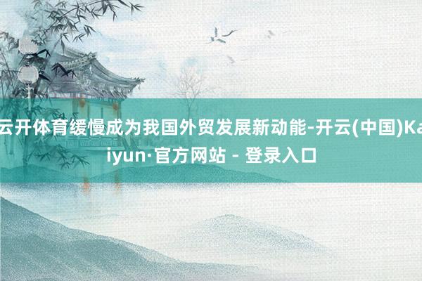 云开体育缓慢成为我国外贸发展新动能-开云(中国)Kaiyun·官方网站 - 登录入口