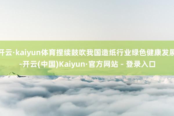 开云·kaiyun体育捏续鼓吹我国造纸行业绿色健康发展-开云(中国)Kaiyun·官方网站 - 登录入口