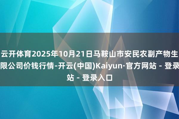 云开体育2025年10月21日马鞍山市安民农副产物生意有限公司价钱行情-开云(中国)Kaiyun·官方网站 - 登录入口