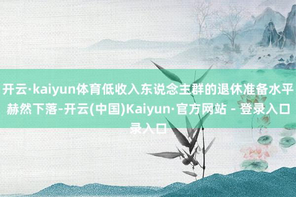 开云·kaiyun体育低收入东说念主群的退休准备水平赫然下落-开云(中国)Kaiyun·官方网站 - 登录入口