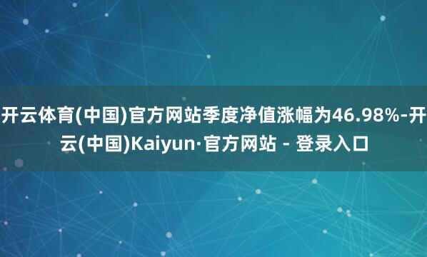 开云体育(中国)官方网站季度净值涨幅为46.98%-开云(中国)Kaiyun·官方网站 - 登录入口