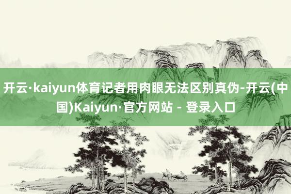开云·kaiyun体育记者用肉眼无法区别真伪-开云(中国)Kaiyun·官方网站 - 登录入口