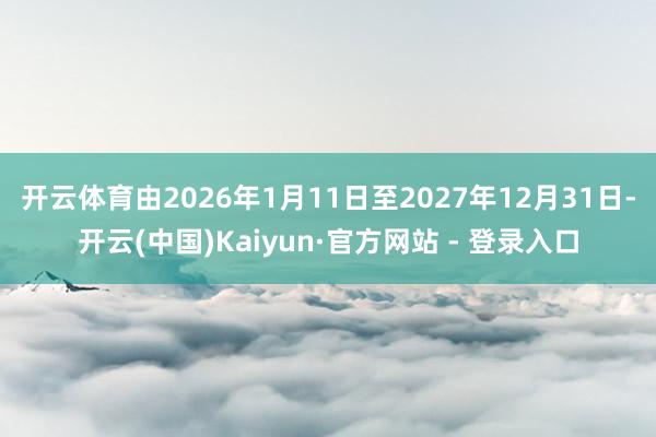 开云体育由2026年1月11日至2027年12月31日-开云(中国)Kaiyun·官方网站 - 登录入口