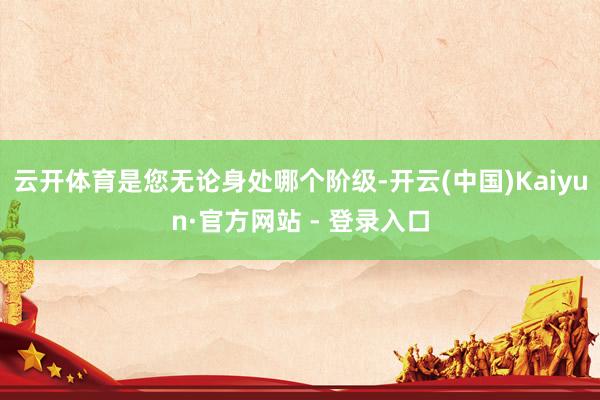 云开体育是您无论身处哪个阶级-开云(中国)Kaiyun·官方网站 - 登录入口