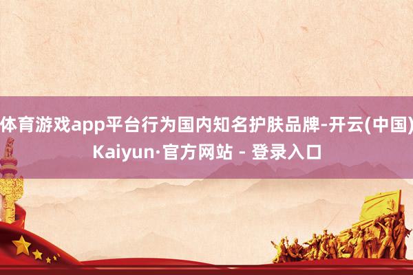 体育游戏app平台行为国内知名护肤品牌-开云(中国)Kaiyun·官方网站 - 登录入口