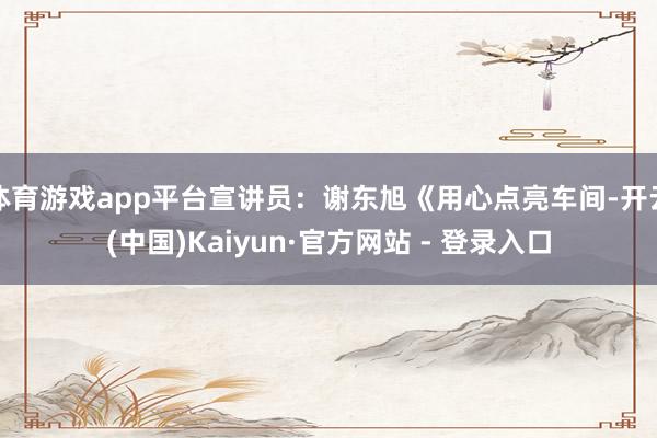 体育游戏app平台宣讲员：谢东旭《用心点亮车间-开云(中国)Kaiyun·官方网站 - 登录入口