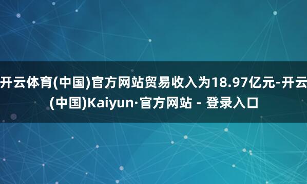 开云体育(中国)官方网站贸易收入为18.97亿元-开云(中国)Kaiyun·官方网站 - 登录入口