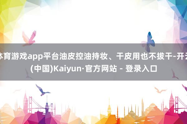 体育游戏app平台油皮控油持妆、干皮用也不拔干-开云(中国)Kaiyun·官方网站 - 登录入口