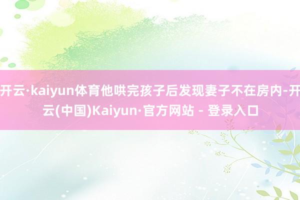 开云·kaiyun体育他哄完孩子后发现妻子不在房内-开云(中国)Kaiyun·官方网站 - 登录入口