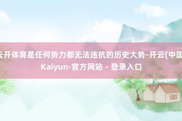 云开体育是任何势力都无法违抗的历史大势-开云(中国)Kaiyun·官方网站 - 登录入口