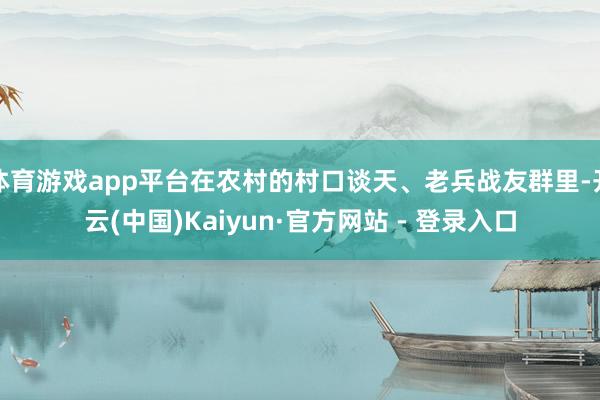 体育游戏app平台在农村的村口谈天、老兵战友群里-开云(中国)Kaiyun·官方网站 - 登录入口