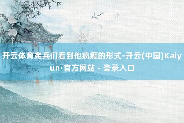 开云体育宪兵们看到他疯癫的形式-开云(中国)Kaiyun·官方网站 - 登录入口