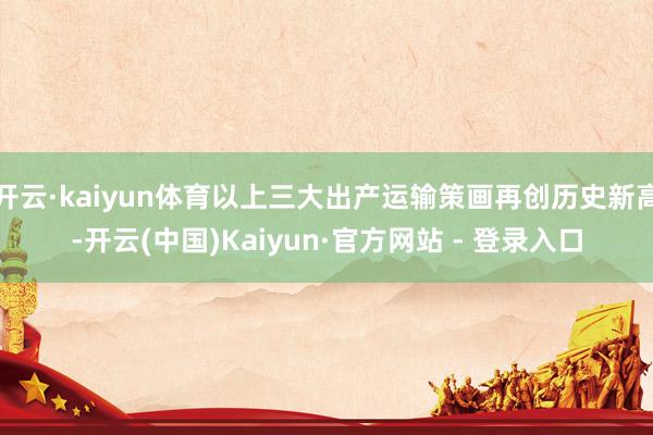 开云·kaiyun体育以上三大出产运输策画再创历史新高-开云(中国)Kaiyun·官方网站 - 登录入口