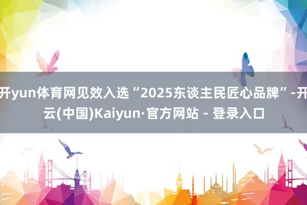 开yun体育网见效入选“2025东谈主民匠心品牌”-开云(中国)Kaiyun·官方网站 - 登录入口