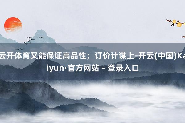 云开体育又能保证高品性；订价计谋上-开云(中国)Kaiyun·官方网站 - 登录入口