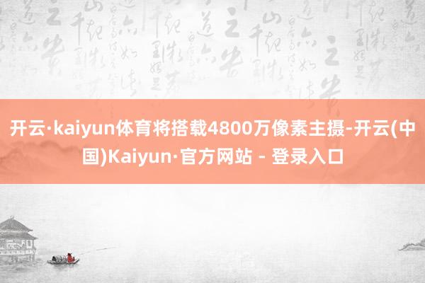 开云·kaiyun体育将搭载4800万像素主摄-开云(中国)Kaiyun·官方网站 - 登录入口