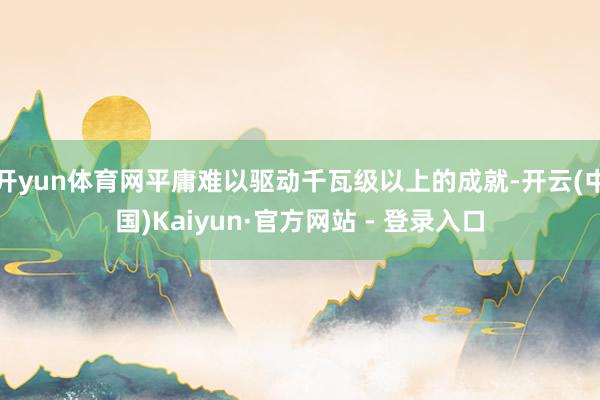 开yun体育网平庸难以驱动千瓦级以上的成就-开云(中国)Kaiyun·官方网站 - 登录入口